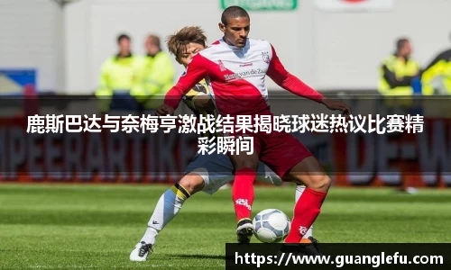 鹿斯巴达与奈梅亨激战结果揭晓球迷热议比赛精彩瞬间